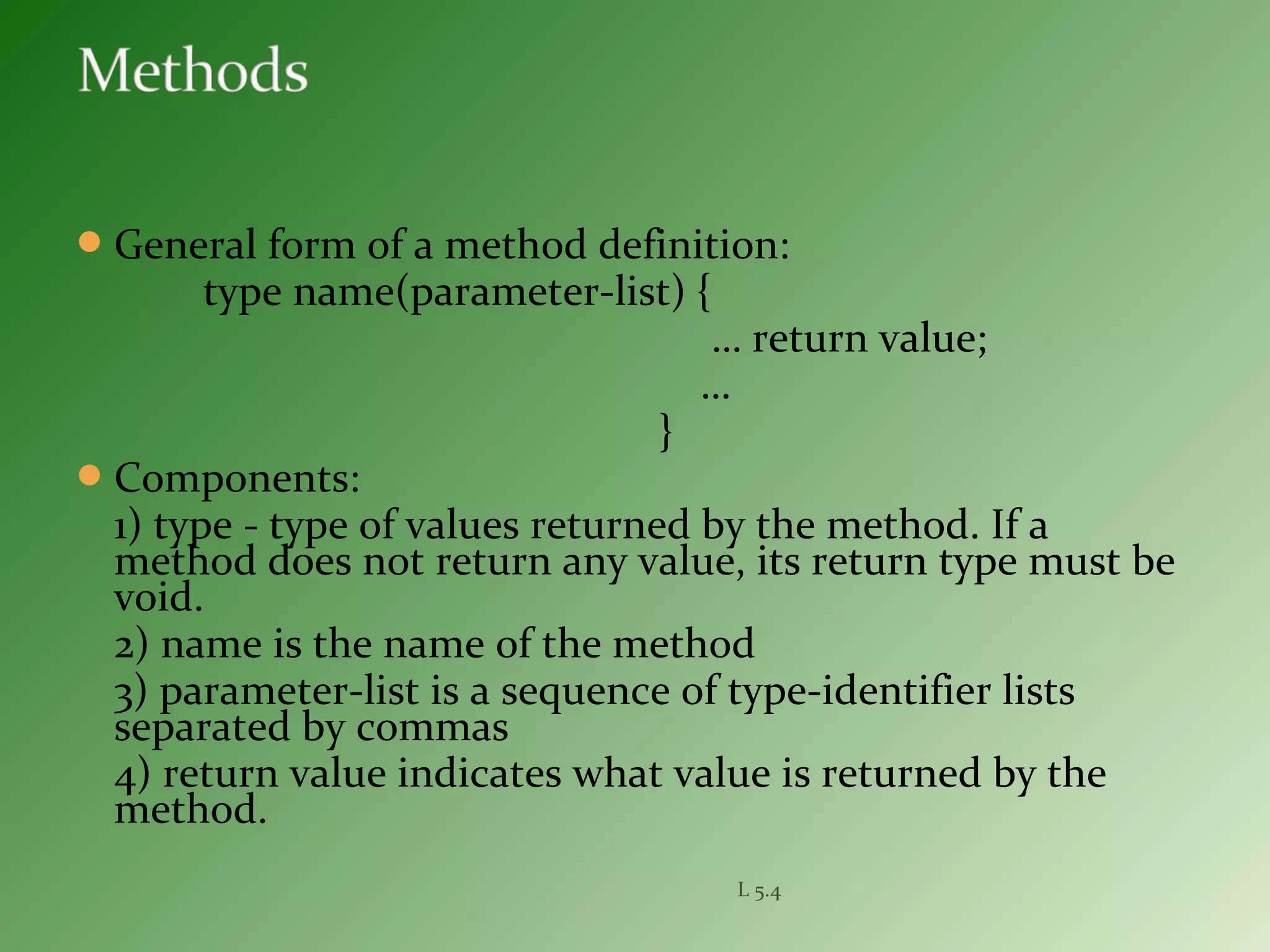 General form of a method definition:
type name(parameter-list) {
… return value;
…
}
Components:
1) type - type of values returned by the method. If a
method does not return any value, its return type must be
void.
2) name is the name of the method
3) parameter-list is a sequence of type-identifier lists
separated by commas
4) return value indicates what value is returned by the
method.
L 5.4
 