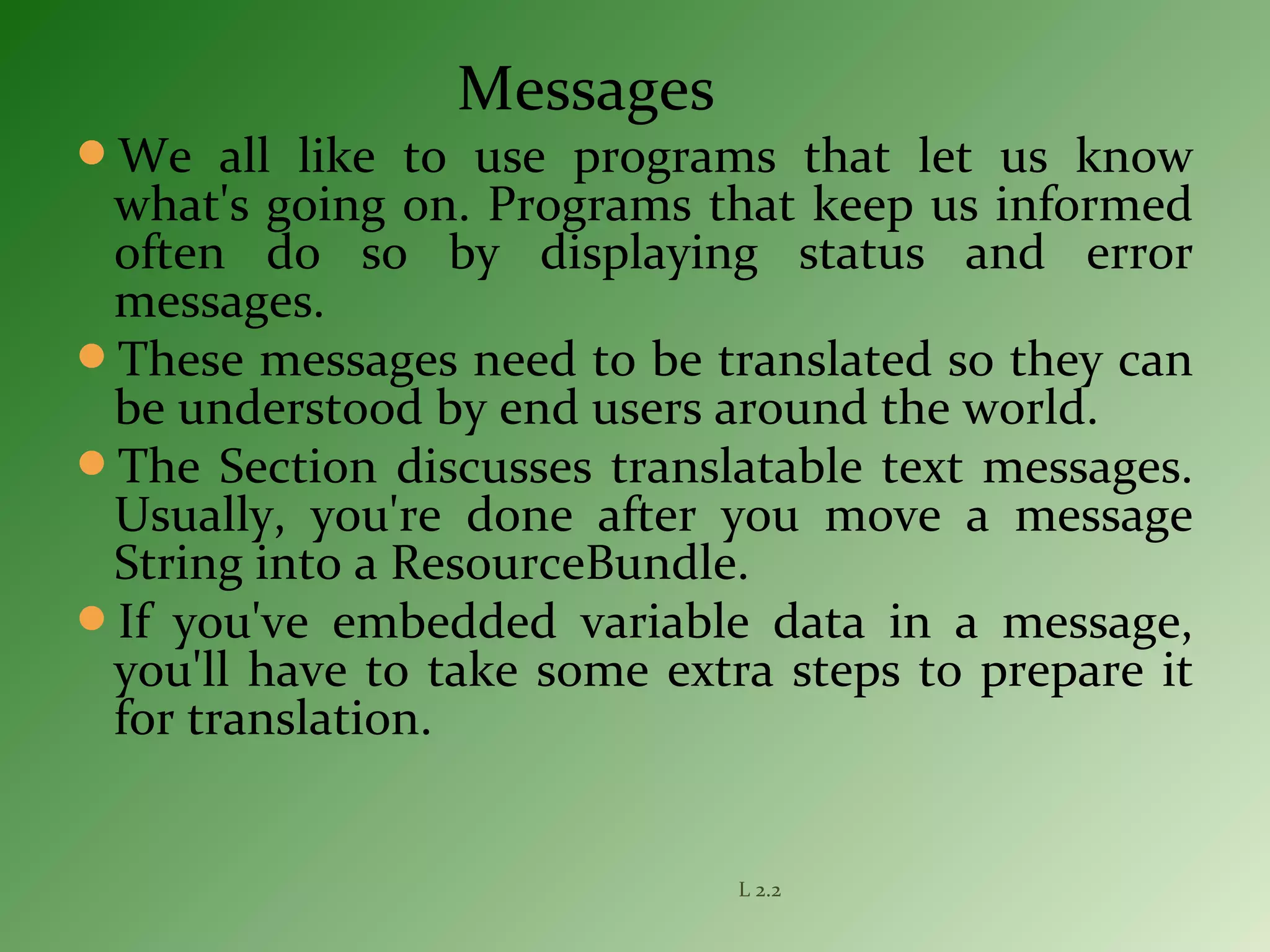 Messages
We all like to use programs that let us know
what's going on. Programs that keep us informed
often do so by displaying status and error
messages.
These messages need to be translated so they can
be understood by end users around the world.
The Section discusses translatable text messages.
Usually, you're done after you move a message
String into a ResourceBundle.
If you've embedded variable data in a message,
you'll have to take some extra steps to prepare it
for translation.
L 2.2
 