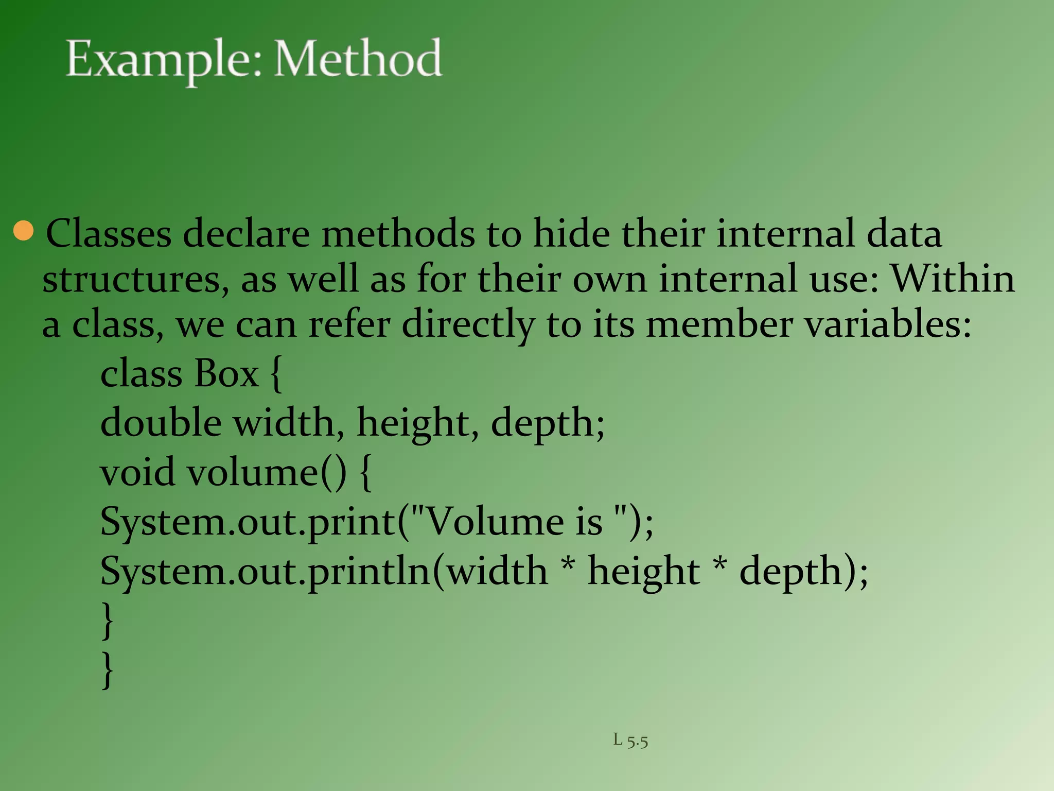 Classes declare methods to hide their internal data
structures, as well as for their own internal use: Within
a class, we can refer directly to its member variables:
class Box {
double width, height, depth;
void volume() {
System.out.print("Volume is ");
System.out.println(width * height * depth);
}
}
L 5.5
 