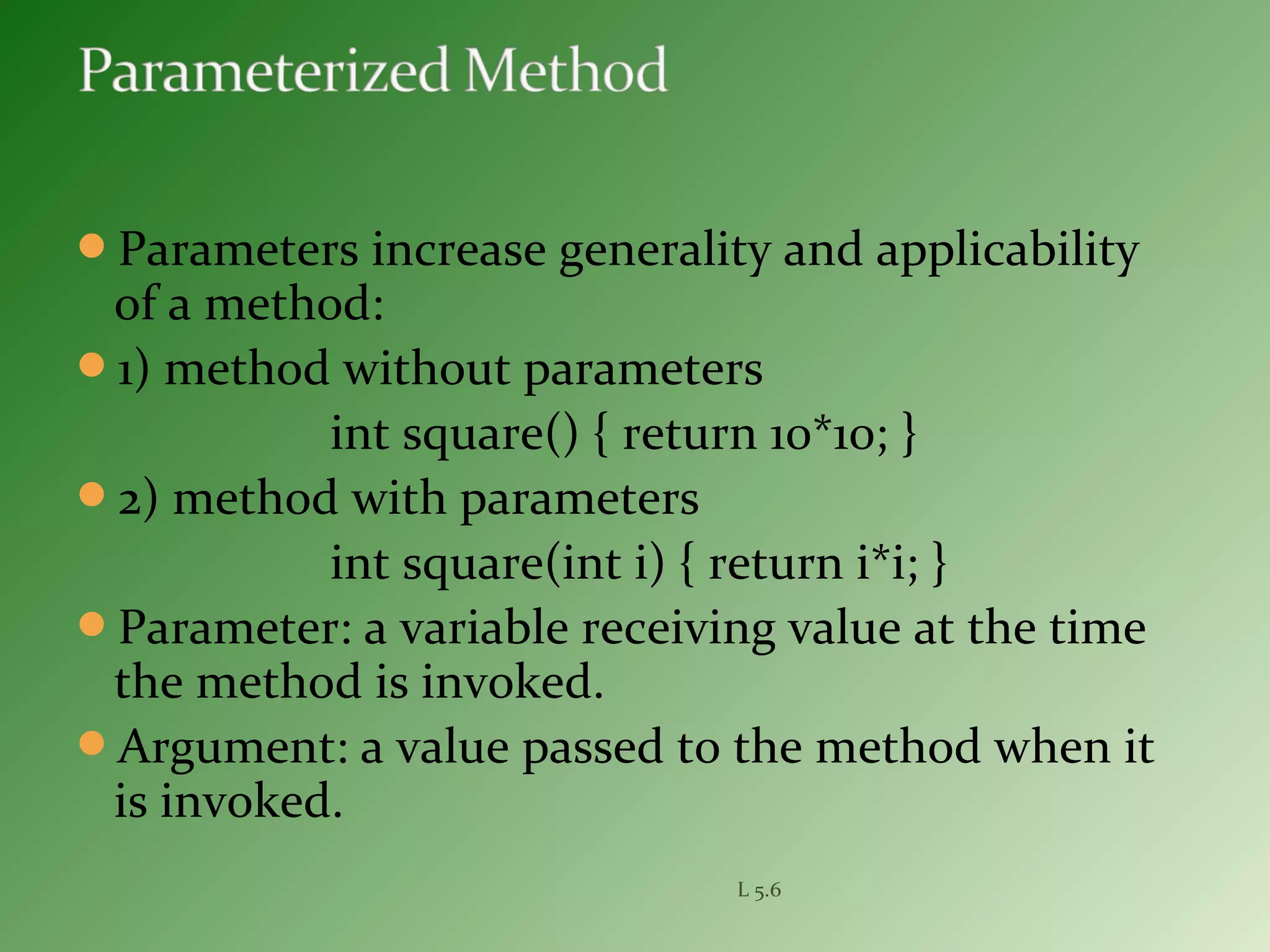Parameters increase generality and applicability
of a method:
1) method without parameters
int square() { return 10*10; }
2) method with parameters
int square(int i) { return i*i; }
Parameter: a variable receiving value at the time
the method is invoked.
Argument: a value passed to the method when it
is invoked.
L 5.6
 