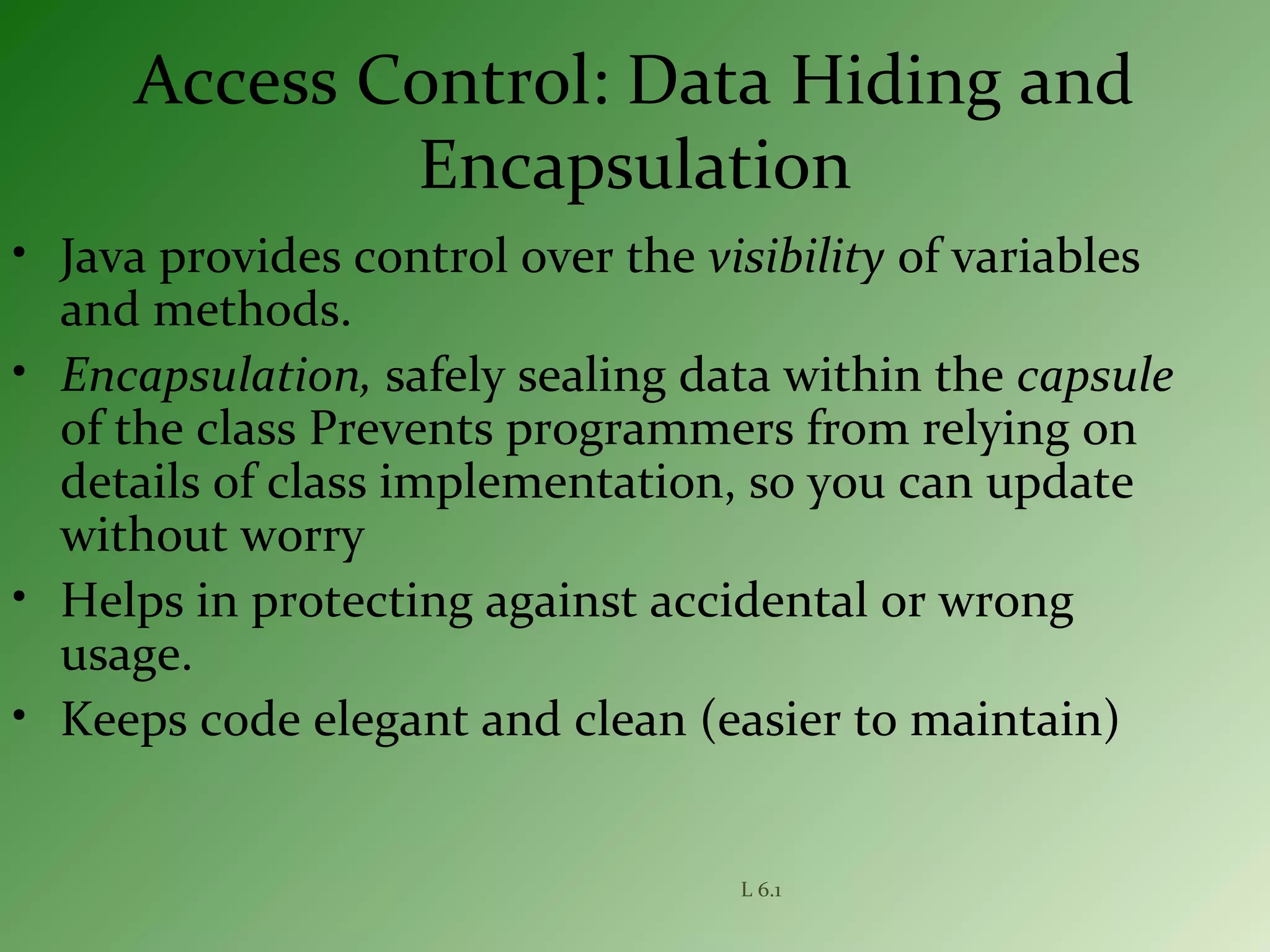 L 6.1
Access Control: Data Hiding and
Encapsulation
• Java provides control over the visibility of variables
and methods.
• Encapsulation, safely sealing data within the capsule
of the class Prevents programmers from relying on
details of class implementation, so you can update
without worry
• Helps in protecting against accidental or wrong
usage.
• Keeps code elegant and clean (easier to maintain)
 