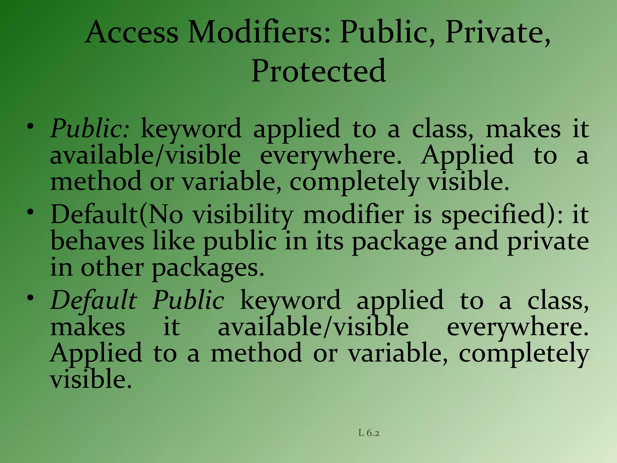L 6.2
Access Modifiers: Public, Private,
Protected
• Public: keyword applied to a class, makes it
available/visible everywhere. Applied to a
method or variable, completely visible.
• Default(No visibility modifier is specified): it
behaves like public in its package and private
in other packages.
• Default Public keyword applied to a class,
makes it available/visible everywhere.
Applied to a method or variable, completely
visible.
 