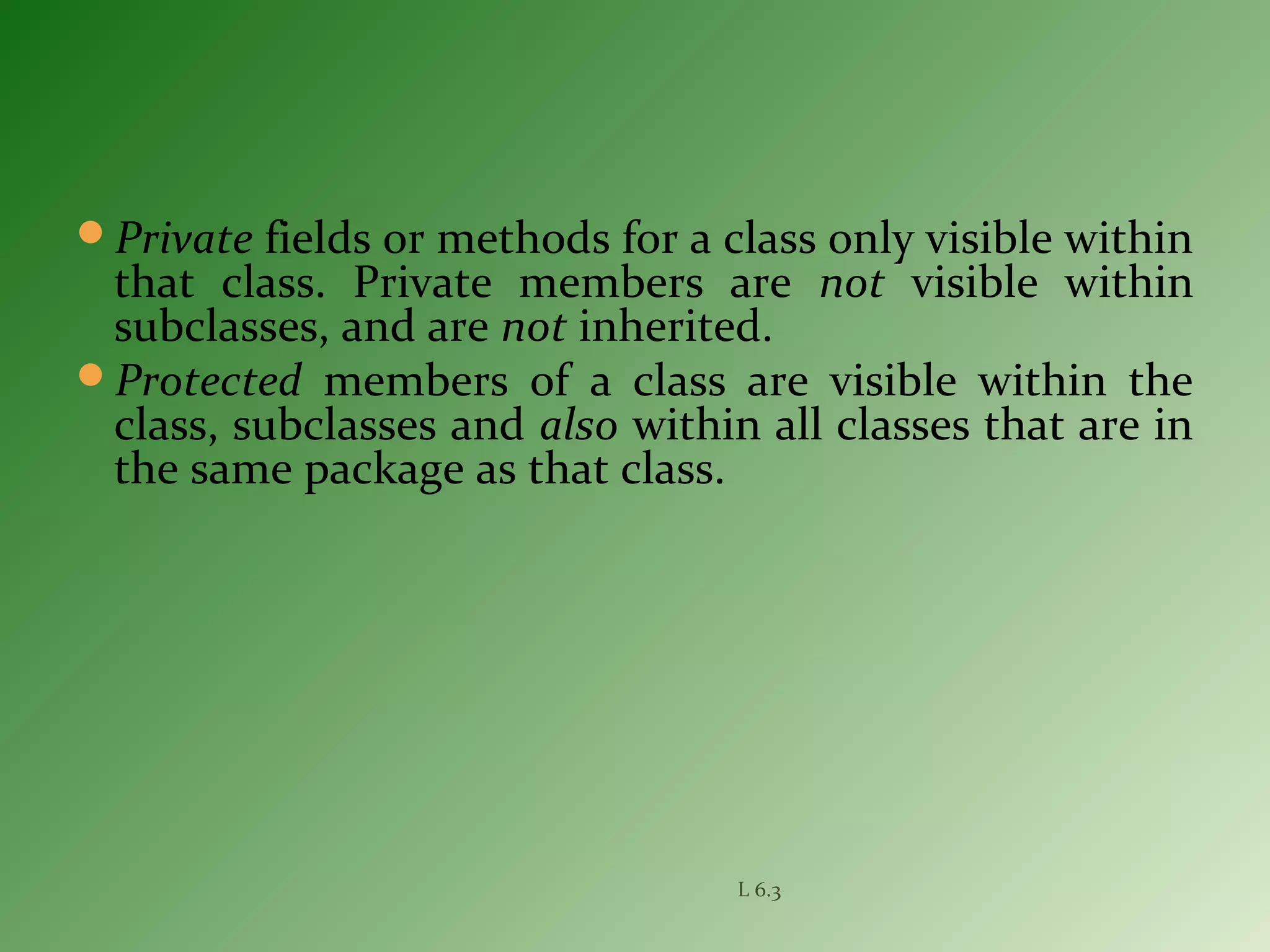 Private fields or methods for a class only visible within
that class. Private members are not visible within
subclasses, and are not inherited.
Protected members of a class are visible within the
class, subclasses and also within all classes that are in
the same package as that class.
L 6.3
 