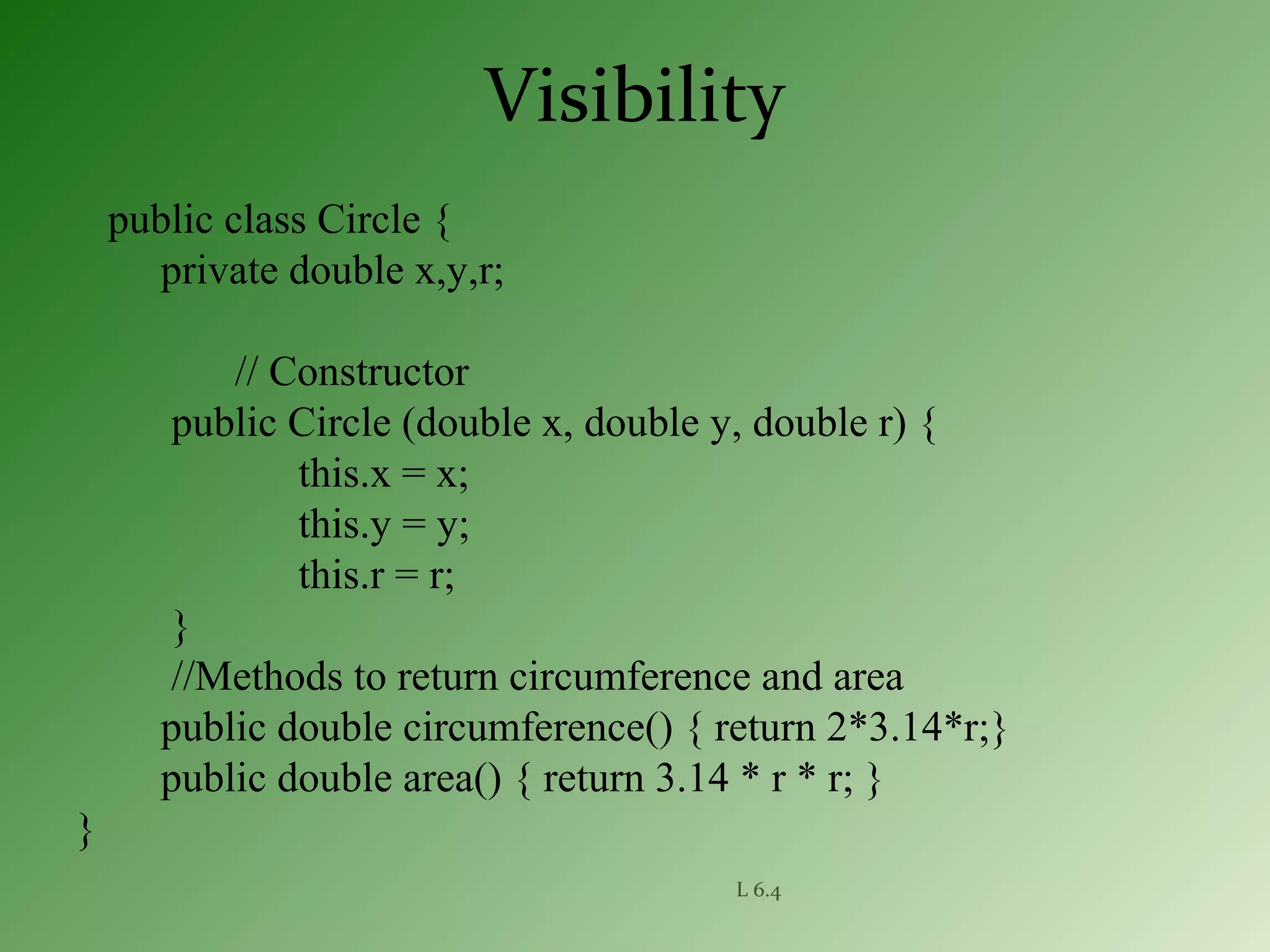 L 6.4
Visibility
public class Circle {
private double x,y,r;
// Constructor
public Circle (double x, double y, double r) {
this.x = x;
this.y = y;
this.r = r;
}
//Methods to return circumference and area
public double circumference() { return 2*3.14*r;}
public double area() { return 3.14 * r * r; }
}
 