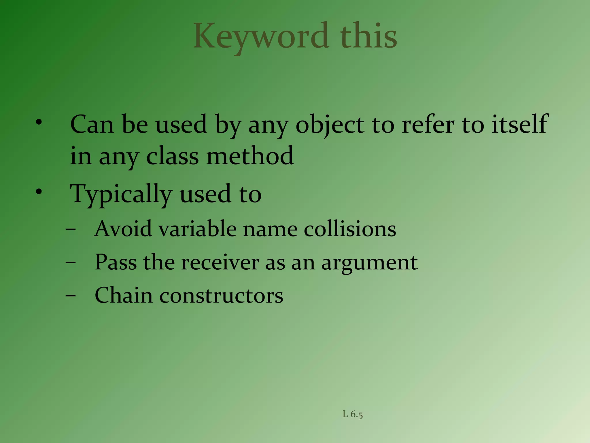 L 6.5
Keyword this
• Can be used by any object to refer to itself
in any class method
• Typically used to
– Avoid variable name collisions
– Pass the receiver as an argument
– Chain constructors
 