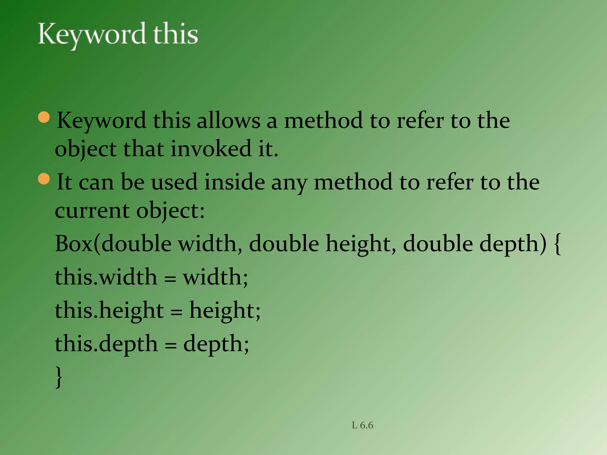 Keyword this allows a method to refer to the
object that invoked it.
It can be used inside any method to refer to the
current object:
Box(double width, double height, double depth) {
this.width = width;
this.height = height;
this.depth = depth;
}
L 6.6
 