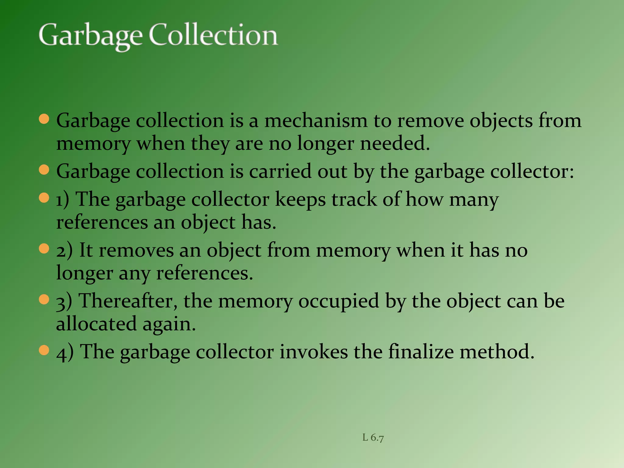 Garbage collection is a mechanism to remove objects from
memory when they are no longer needed.
Garbage collection is carried out by the garbage collector:
1) The garbage collector keeps track of how many
references an object has.
2) It removes an object from memory when it has no
longer any references.
3) Thereafter, the memory occupied by the object can be
allocated again.
4) The garbage collector invokes the finalize method.
L 6.7
 