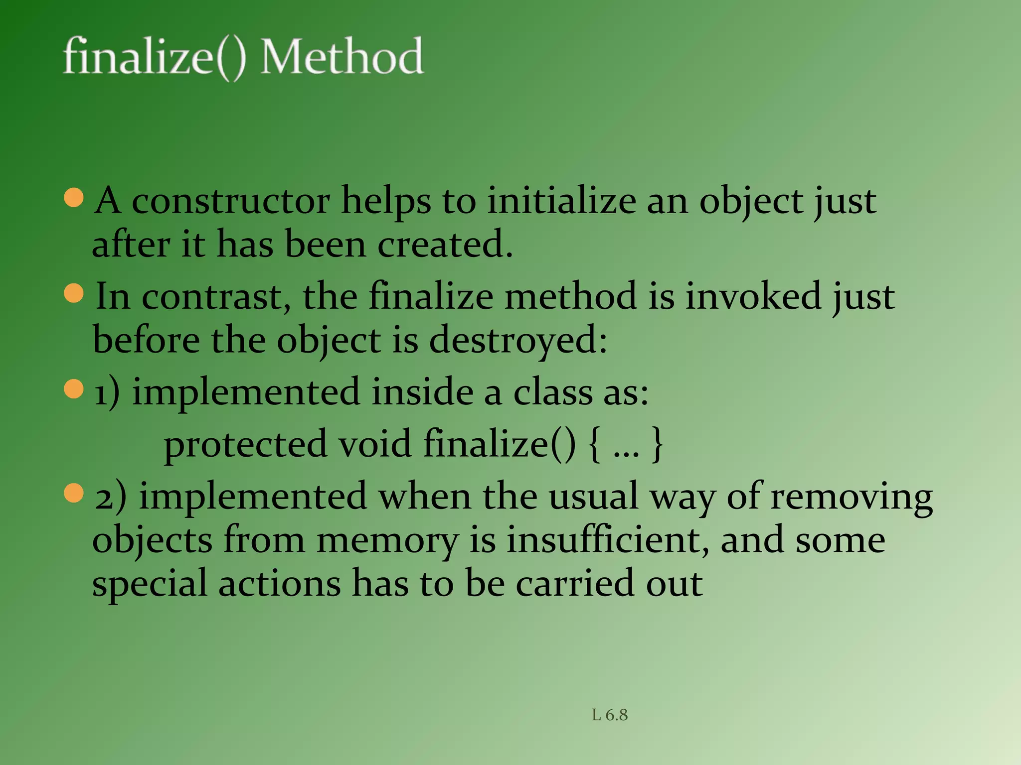 A constructor helps to initialize an object just
after it has been created.
In contrast, the finalize method is invoked just
before the object is destroyed:
1) implemented inside a class as:
protected void finalize() { … }
2) implemented when the usual way of removing
objects from memory is insufficient, and some
special actions has to be carried out
L 6.8
 