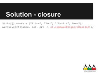 Solution - closure
String[] names = {"Alice", "Bob", "Charlie", Dave"};
Arrays.sort(names, (o1, o2) -> o1.compareToIgnoreCase(o2));
 