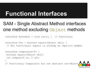 Functional Interfaces
SAM - Single Abstract Method interfaces
one method excluding Object methods
interface Runnable { void run(); }   // Functional

interface Foo { boolean equals(Object obj); }
 // Not functional; equals is already an implicit member

interface Comparator<T> {
  boolean equals(Object obj);
  int compare(T o1, T o2);
}
// Functional; Comparator has one abstract non-Object method
 