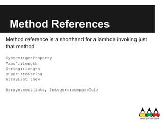 Method References
Method reference is a shorthand for a lambda invoking just
that method

System::getProperty
"abc"::length
String::length
super::toString
ArrayList::new

Arrays.sort(ints, Integer::compareTo);
 