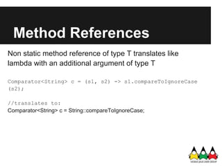 Method References
Non static method reference of type T translates like
lambda with an additional argument of type T

Comparator<String> c = (s1, s2) -> s1.compareToIgnoreCase
(s2);

//translates to:
Comparator<String> c = String::compareToIgnoreCase;
 