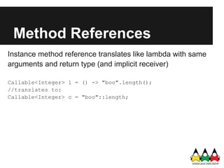 Method References
Instance method reference translates like lambda with same
arguments and return type (and implicit receiver)

Callable<Integer> l = () -> "boo".length();
//translates to:
Callable<Integer> c = "boo"::length;
 