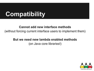 Compatibility
           Cannot add new interface methods
(without forcing current interface users to implement them)

      But we need new lambda enabled methods
               (on Java core libraries!)
 