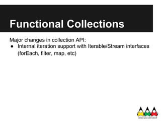 Functional Collections
Major changes in collection API:
● Internal iteration support with Iterable/Stream interfaces
   (forEach, filter, map, etc)
 