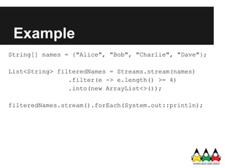 Example
String[] names = {"Alice", "Bob", "Charlie", "Dave"};

List<String> filteredNames = Streams.stream(names)
                .filter(e -> e.length() >= 4)
                .into(new ArrayList<>());

filteredNames.stream().forEach(System.out::println);
 