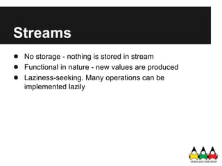 Streams
● No storage - nothing is stored in stream
● Functional in nature - new values are produced
● Laziness-seeking. Many operations can be
   implemented lazily
 