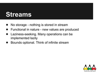 Streams
● No storage - nothing is stored in stream
● Functional in nature - new values are produced
● Laziness-seeking. Many operations can be
    implemented lazily
●   Bounds optional. Think of infinite stream
 