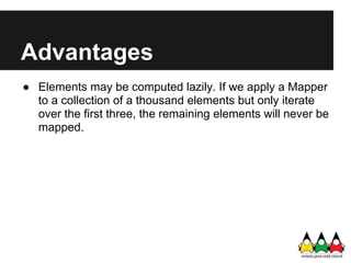 Advantages
● Elements may be computed lazily. If we apply a Mapper
  to a collection of a thousand elements but only iterate
  over the first three, the remaining elements will never be
  mapped.
 