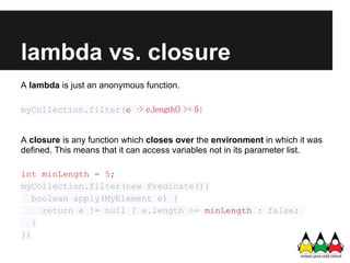 lambda vs. closure
A lambda is just an anonymous function.

myCollection.filter(e ‑> e.length() >= 5)


A closure is any function which closes over the environment in which it was
defined. This means that it can access variables not in its parameter list.

int minLength = 5;
myCollection.filter(new Predicate(){
   boolean apply(MyElement e) {
     return e != null ? e.length >= minLength : false;
   }
})
 