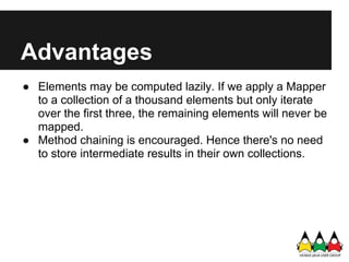 Advantages
● Elements may be computed lazily. If we apply a Mapper
  to a collection of a thousand elements but only iterate
  over the first three, the remaining elements will never be
  mapped.
● Method chaining is encouraged. Hence there's no need
  to store intermediate results in their own collections.
 