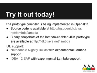 Try it out today!
The prototype compiler is being implemented in OpenJDK.
● Source code is available at http://hg.openjdk.java.
   net/lambda/lambda
● Binary snapshots of the lambda-enabled JDK prototype
   are available athttp://jdk8.java.net/lambda
IDE support:
 ● Netbeans 8 Nightly Builds with experimental Lambda
   support
 ● IDEA 12 EAP with experimental Lambda support
 