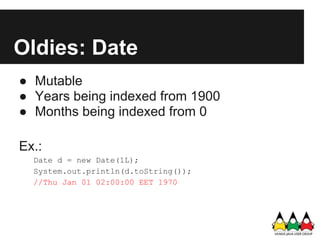 Oldies: Date
● Mutable
● Years being indexed from 1900
● Months being indexed from 0

Ex.:
  Date d = new Date(1L);
  System.out.println(d.toString());
  //Thu Jan 01 02:00:00 EET 1970
 