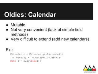 Oldies: Calendar
● Mutable
● Not very convenient (lack of simple field
  methods)
● Very difficult to extend (add new calendars)

Ex.:
  Calendar c = Calendar.getInstance();
  int weekday = c.get(DAY_OF_WEEK);
  Date d = c.getTime();
 