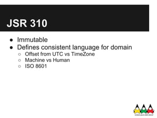 JSR 310
● Immutable
● Defines consistent language for domain
  ○ Offset from UTC vs TimeZone
  ○ Machine vs Human
  ○ ISO 8601
 