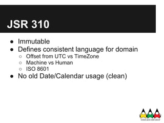 JSR 310
● Immutable
● Defines consistent language for domain
  ○ Offset from UTC vs TimeZone
  ○ Machine vs Human
  ○ ISO 8601
● No old Date/Calendar usage (clean)
 