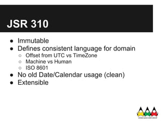 JSR 310
● Immutable
● Defines consistent language for domain
  ○ Offset from UTC vs TimeZone
  ○ Machine vs Human
  ○ ISO 8601
● No old Date/Calendar usage (clean)
● Extensible
 