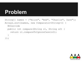 Problem
String[] names = {"Alice", "Bob", "Charlie", Dave"};
Arrays.sort(names, new Comparator<String>() {
  @Override
  public int compare(String o1, String o2) {
    return o1.compareToIgnoreCase(o2);
  }
});
 