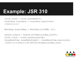 Example: JSR 310
Clock clock = Clock.systemUTC();
LocalDate localDate = LocalDate.now(clock);
//2012-11-13

MonthDay brasilBday = MonthDay.of(JUNE, 21);

ZoneId zoneId = ZoneId.of("America/New_York");
Clock clock = Clock.system(zoneId);
ZonedDateTime zonedDateTimeUS = ZonedDateTime.now(clock);
//2012-11-11T04:17:58.693-05:00[America/New_York]
 