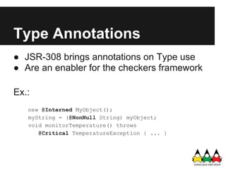Type Annotations
● JSR-308 brings annotations on Type use
● Are an enabler for the checkers framework

Ex.:
   new @Interned MyObject();
   myString = (@NonNull String) myObject;
   void monitorTemperature() throws
      @Critical TemperatureException { ... }
 
