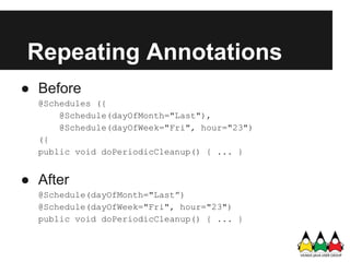 Repeating Annotations
● Before
  @Schedules ({
      @Schedule(dayOfMonth="Last"),
      @Schedule(dayOfWeek="Fri", hour="23")
  ({
  public void doPeriodicCleanup() { ... }


● After
  @Schedule(dayOfMonth="Last”)
  @Schedule(dayOfWeek="Fri", hour="23")
  public void doPeriodicCleanup() { ... }
 