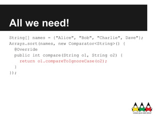 All we need!
String[] names = {"Alice", "Bob", "Charlie", Dave"};
Arrays.sort(names, new Comparator<String>() {
  @Override
  public int compare(String o1, String o2) {
    return o1.compareToIgnoreCase(o2);
  }
});
 
