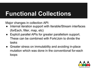 Functional Collections
Major changes in collection API:
● Internal iteration support with Iterable/Stream interfaces
   (f...
