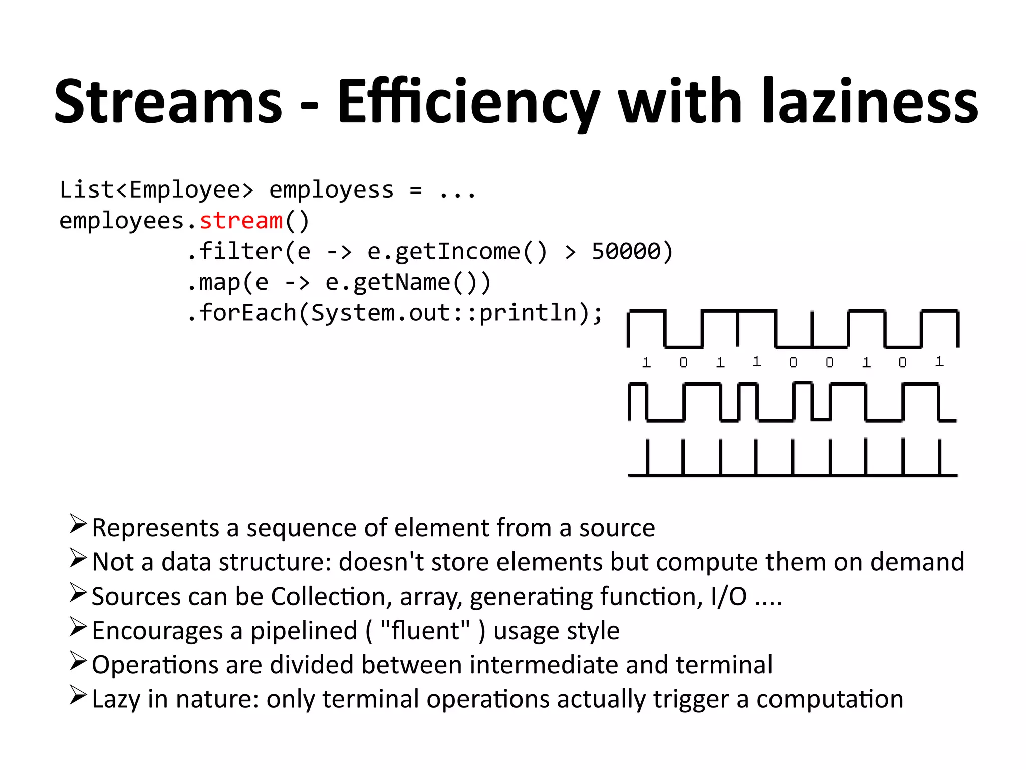 Streams - Efficiency with laziness 
List<Employee> employess = ... 
employees.stream() 
.filter(e -> e.getIncome() > 50000) 
.map(e -> e.getName()) 
.forEach(System.out::println); 
Represents a sequence of element from a source 
Not a data structure: doesn't store elements but compute them on demand 
Sources can be Collection, array, generating function, I/O .... 
Encourages a pipelined ( "fluent" ) usage style 
Operations are divided between intermediate and terminal 
Lazy in nature: only terminal operations actually trigger a computation 
 
