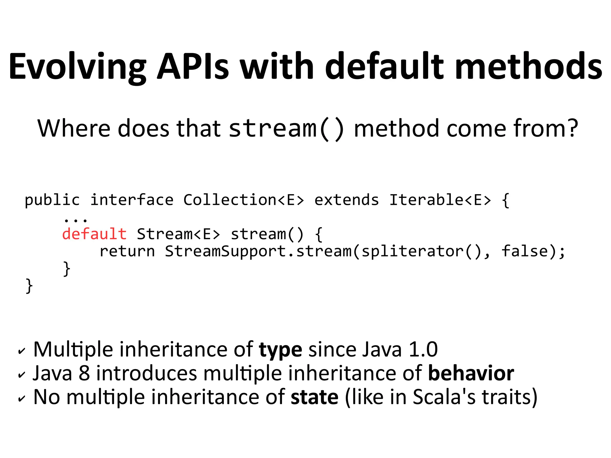 Evolving APIs with default methods 
Where does that stream() method come from? 
public interface Collection<E> extends Iterable<E> { 
... 
default Stream<E> stream() { 
return StreamSupport.stream(spliterator(), false); 
} 
} 
✔ Multiple inheritance of type since Java 1.0 
✔ Java 8 introduces multiple inheritance of behavior 
✔ No multiple inheritance of state (like in Scala's traits) 
 