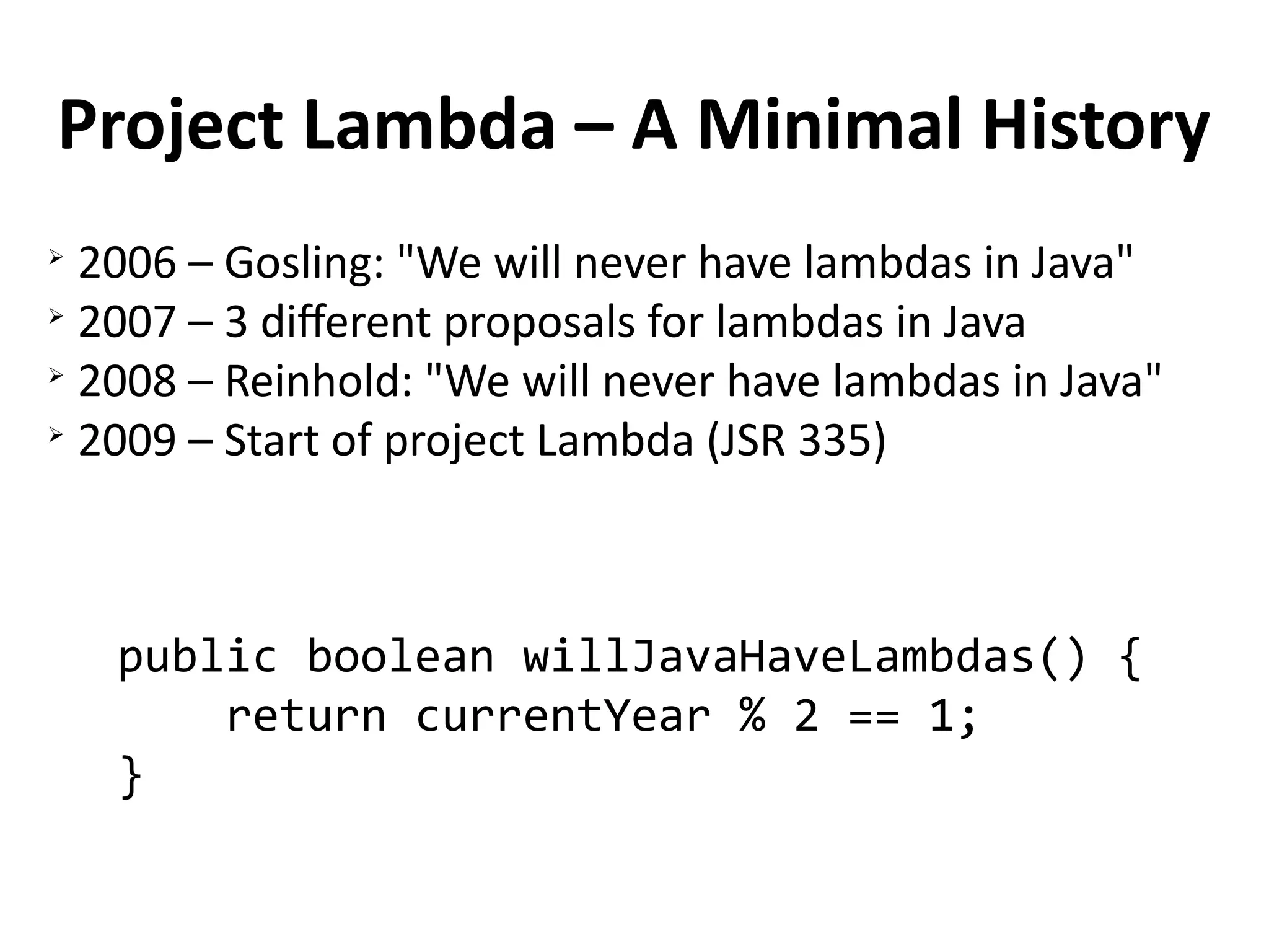 Project Lambda – A Minimal History 
➢ 2006 – Gosling: "We will never have lambdas in Java" 
➢ 2007 – 3 different proposals for lambdas in Java 
➢ 2008 – Reinhold: "We will never have lambdas in Java" 
➢ 2009 – Start of project Lambda (JSR 335) 
public boolean willJavaHaveLambdas() { 
return currentYear % 2 == 1; 
} 
 