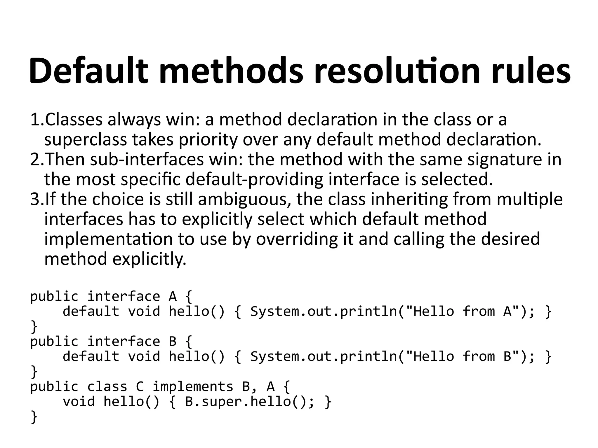 Default methods resolution rules 
1.Classes always win: a method declaration in the class or a 
superclass takes priority over any default method declaration. 
2.Then sub-interfaces win: the method with the same signature in 
the most specific default-providing interface is selected. 
3.If the choice is still ambiguous, the class inheriting from multiple 
interfaces has to explicitly select which default method 
implementation to use by overriding it and calling the desired 
method explicitly. 
public interface A { 
default void hello() { System.out.println("Hello from A"); } 
} public interface B { 
default void hello() { System.out.println("Hello from B"); } 
} public class C implements B, A { 
void hello() { B.super.hello(); } 
} 
 