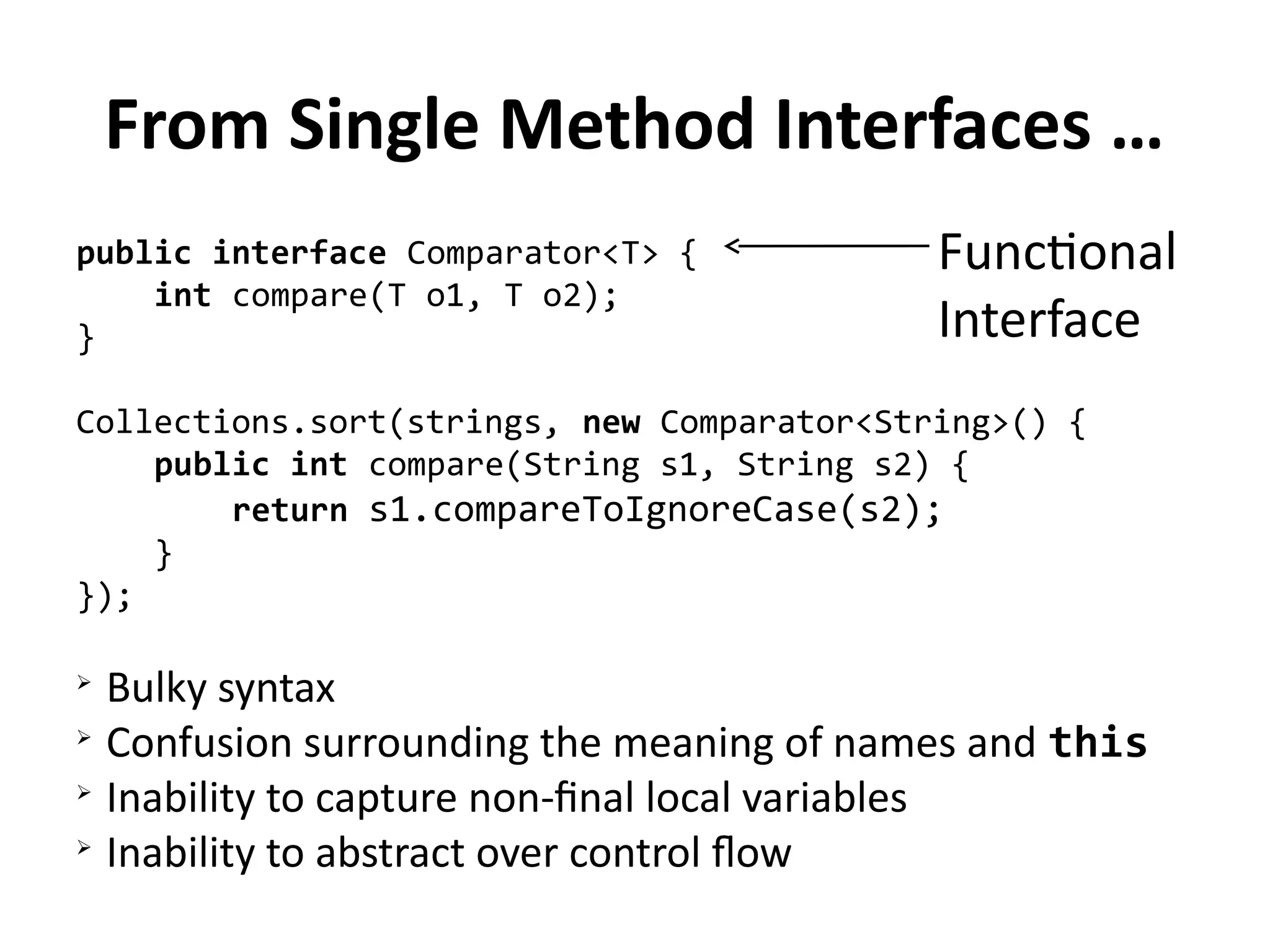 From Single Method Interfaces … 
public interface Comparator<T> { 
int compare(T o1, T o2); 
Functional 
Interface 
} 
Collections.sort(strings, new Comparator<String>() { 
public int compare(String s1, String s2) { 
return s1.compareToIgnoreCase(s2); 
} 
}); 
➢ Bulky syntax 
➢ Confusion surrounding the meaning of names and this 
➢ Inability to capture non-final local variables 
➢ Inability to abstract over control flow 
 