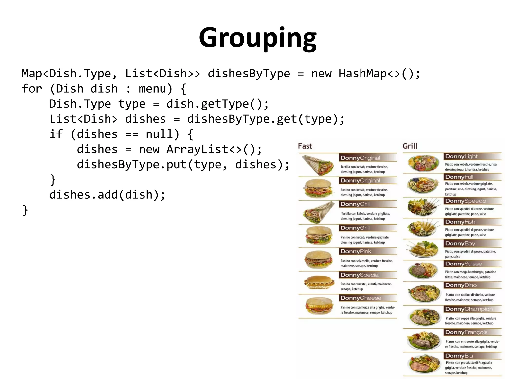 Grouping 
Map<Dish.Type, List<Dish>> dishesByType = new HashMap<>(); 
for (Dish dish : menu) { 
Dish.Type type = dish.getType(); 
List<Dish> dishes = dishesByType.get(type); 
if (dishes == null) { 
dishes = new ArrayList<>(); 
dishesByType.put(type, dishes); 
} 
dishes.add(dish); 
} 
 