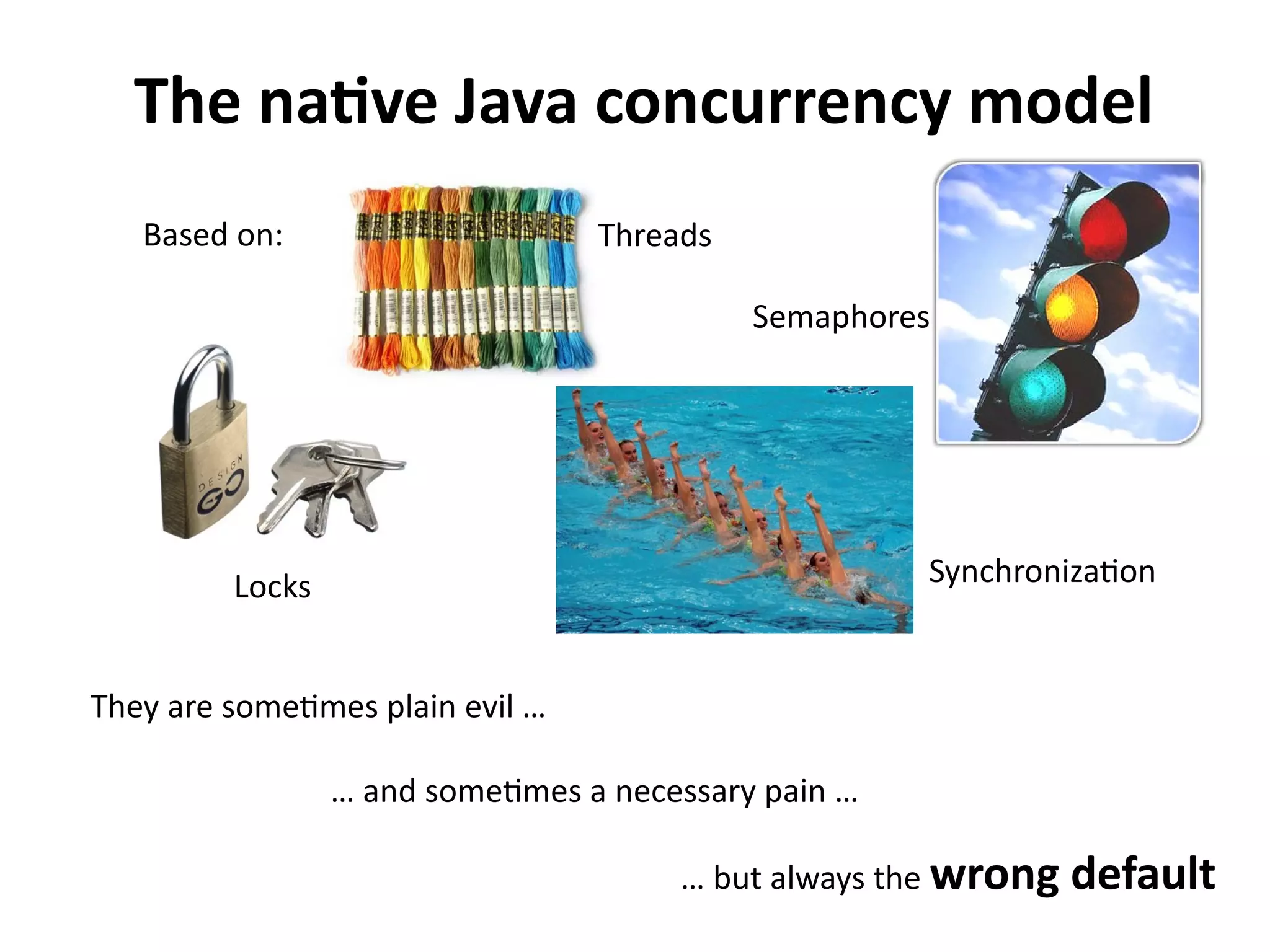 The native Java concurrency model 
Based on: 
Locks Synchronization 
They are sometimes plain evil … 
Threads 
Semaphores 
… and sometimes a necessary pain … 
… but always the wrong default 
 