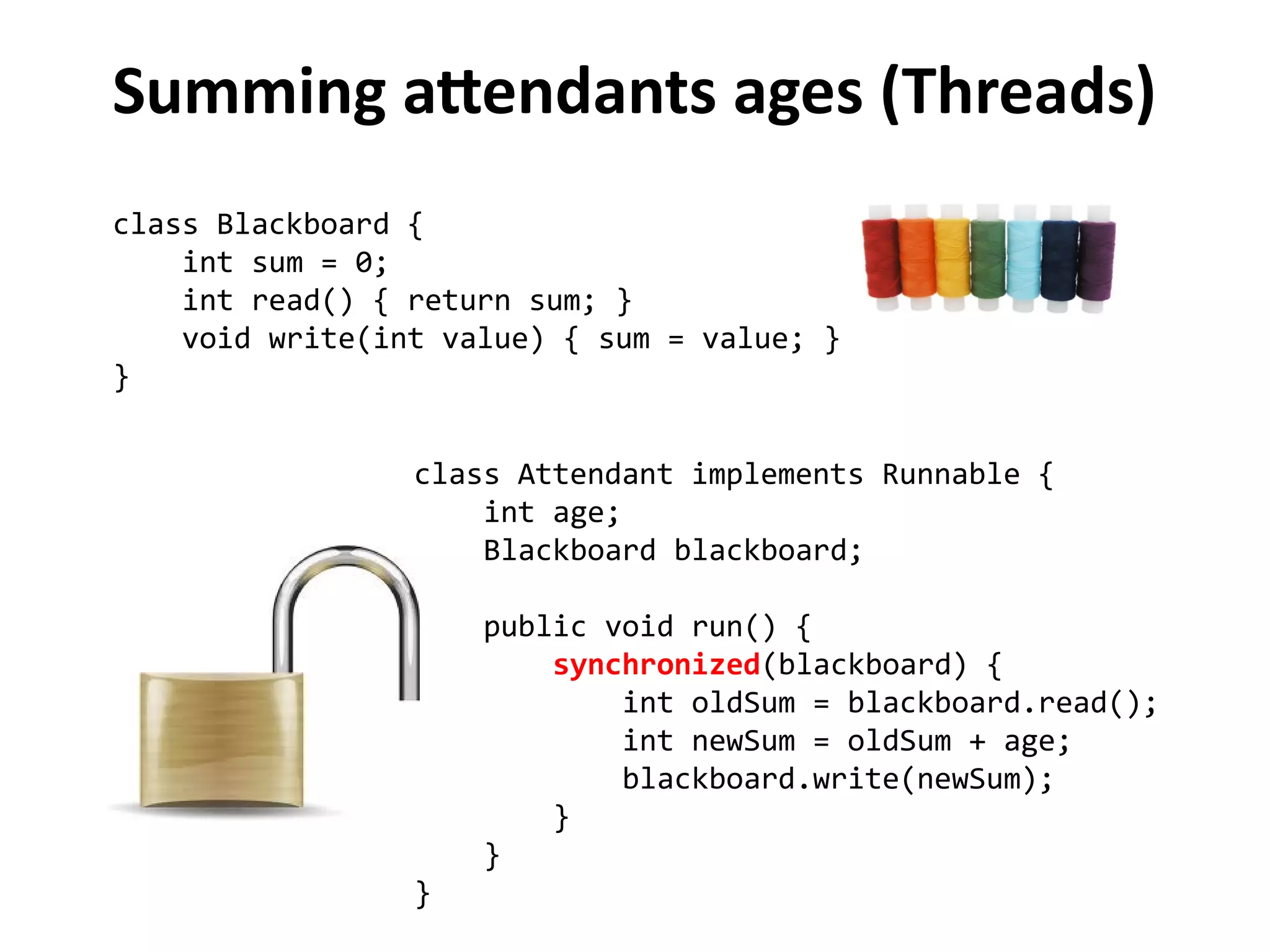 Summing attendants ages (Threads) 
class Blackboard { 
int sum = 0; 
int read() { return sum; } 
void write(int value) { sum = value; } 
} 
class Attendant implements Runnable { 
int age; 
Blackboard blackboard; 
public void run() { 
synchronized(blackboard) { 
int oldSum = blackboard.read(); 
int newSum = oldSum + age; 
blackboard.write(newSum); 
} 
} 
} 
 