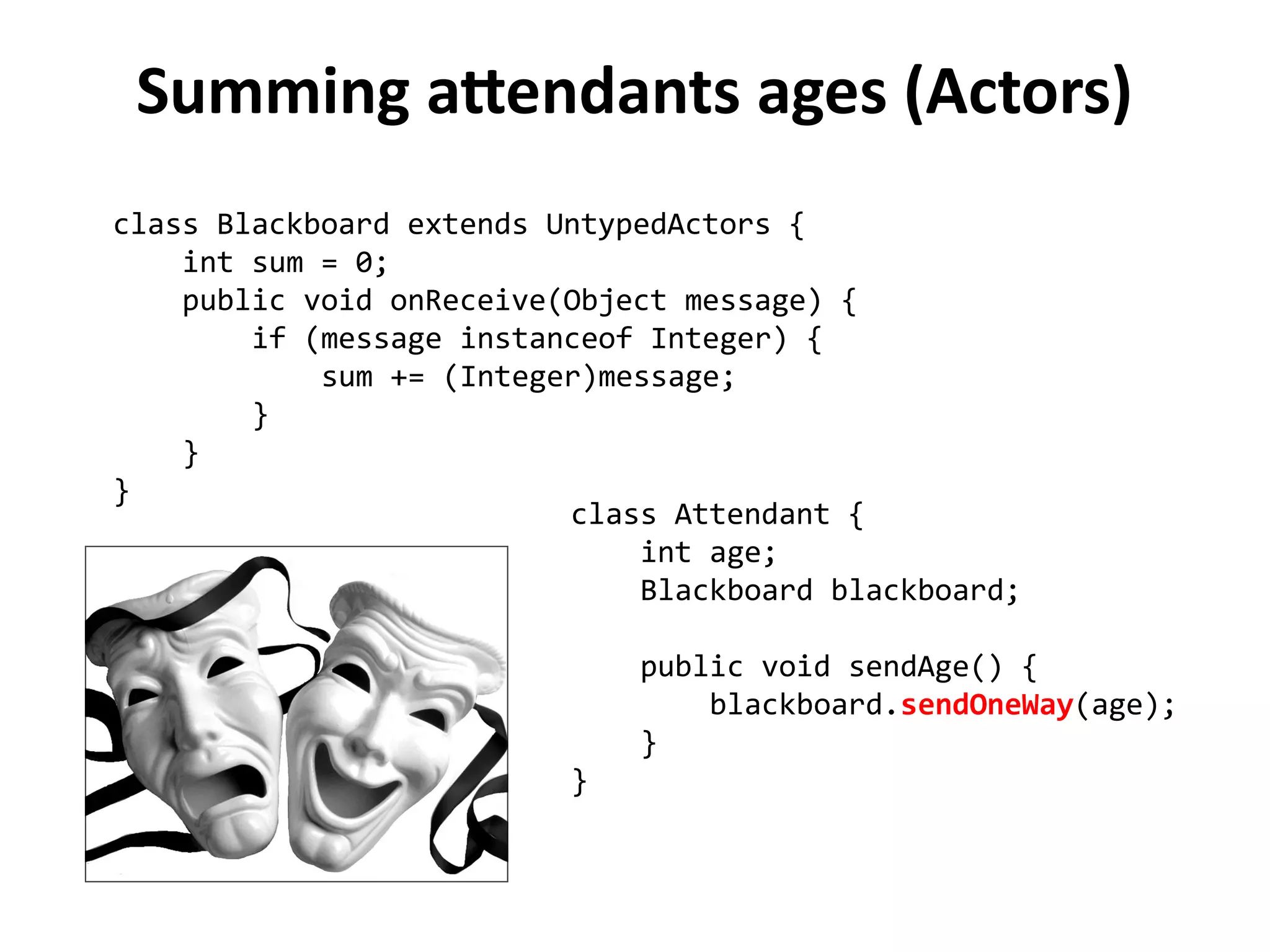 Summing attendants ages (Actors) 
class Blackboard extends UntypedActors { 
int sum = 0; 
public void onReceive(Object message) { 
if (message instanceof Integer) { 
sum += (Integer)message; 
} 
} 
} 
class Attendant { 
int age; 
Blackboard blackboard; 
public void sendAge() { 
blackboard.sendOneWay(age); 
} 
} 
 