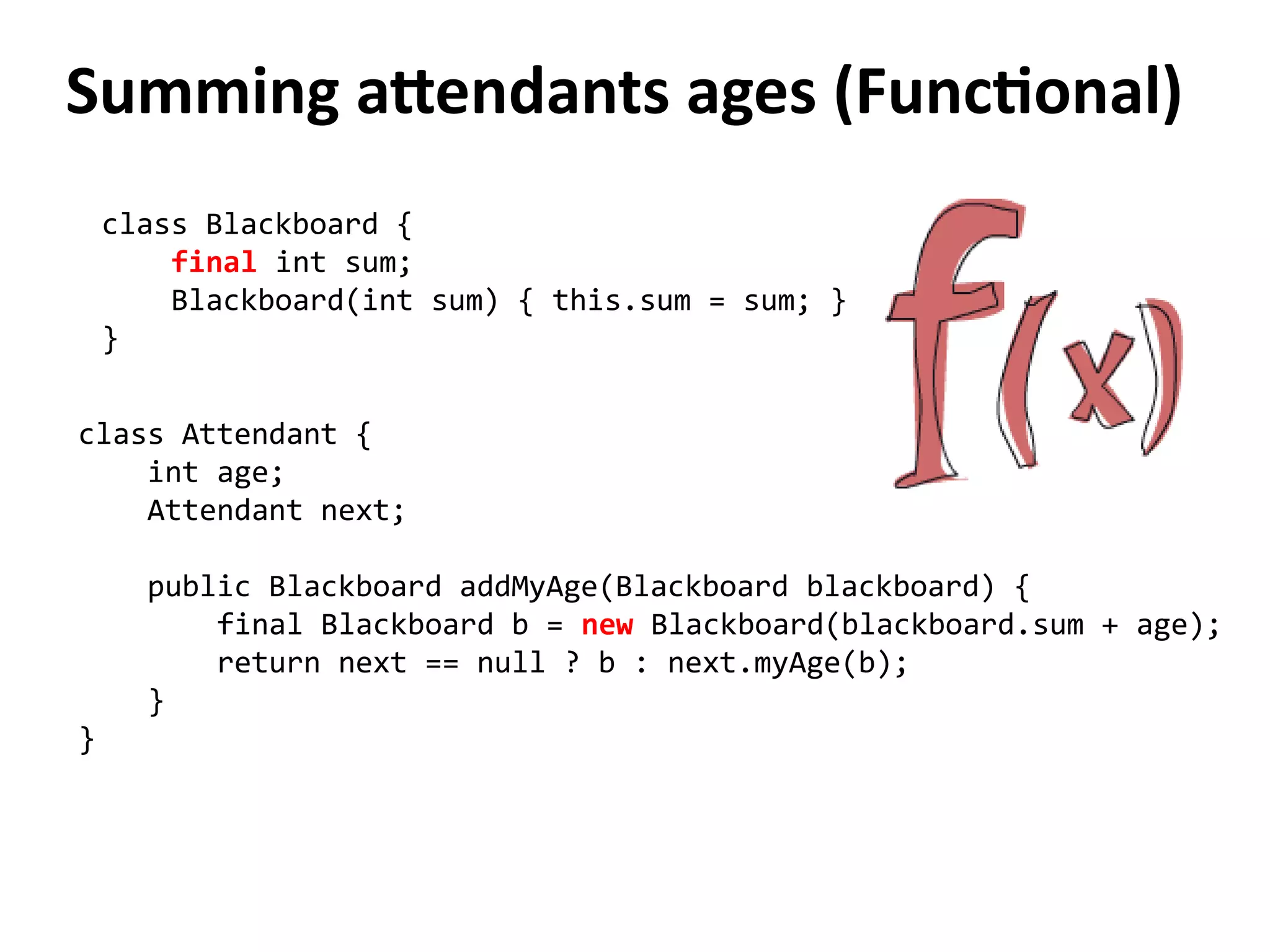 Summing attendants ages (Functional) 
class Blackboard { 
final int sum; 
Blackboard(int sum) { this.sum = sum; } 
} 
class Attendant { 
int age; 
Attendant next; 
public Blackboard addMyAge(Blackboard blackboard) { 
final Blackboard b = new Blackboard(blackboard.sum + age); 
return next == null ? b : next.myAge(b); 
} 
} 
 