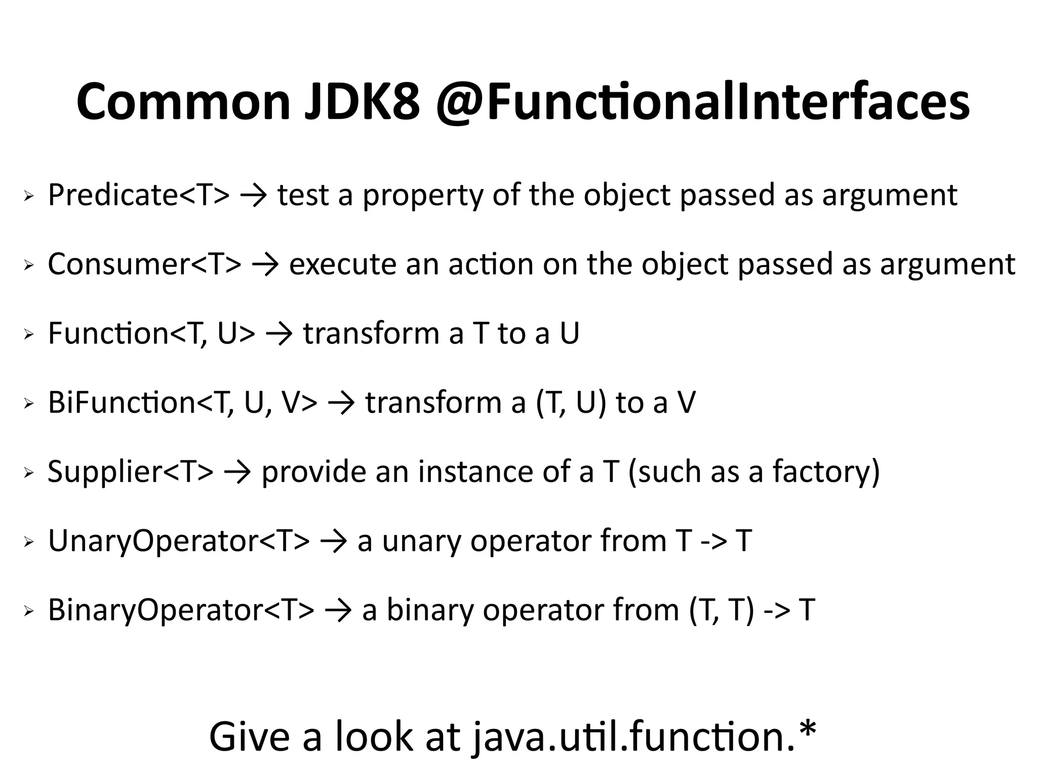Common JDK8 @FunctionalInterfaces 
➢ Predicate<T> → test a property of the object passed as argument 
➢ Consumer<T> → execute an action on the object passed as argument 
➢ Function<T, U> → transform a T to a U 
➢ BiFunction<T, U, V> → transform a (T, U) to a V 
➢ Supplier<T> → provide an instance of a T (such as a factory) 
➢ UnaryOperator<T> → a unary operator from T -> T 
➢ BinaryOperator<T> → a binary operator from (T, T) -> T 
Give a look at java.util.function.* 
 