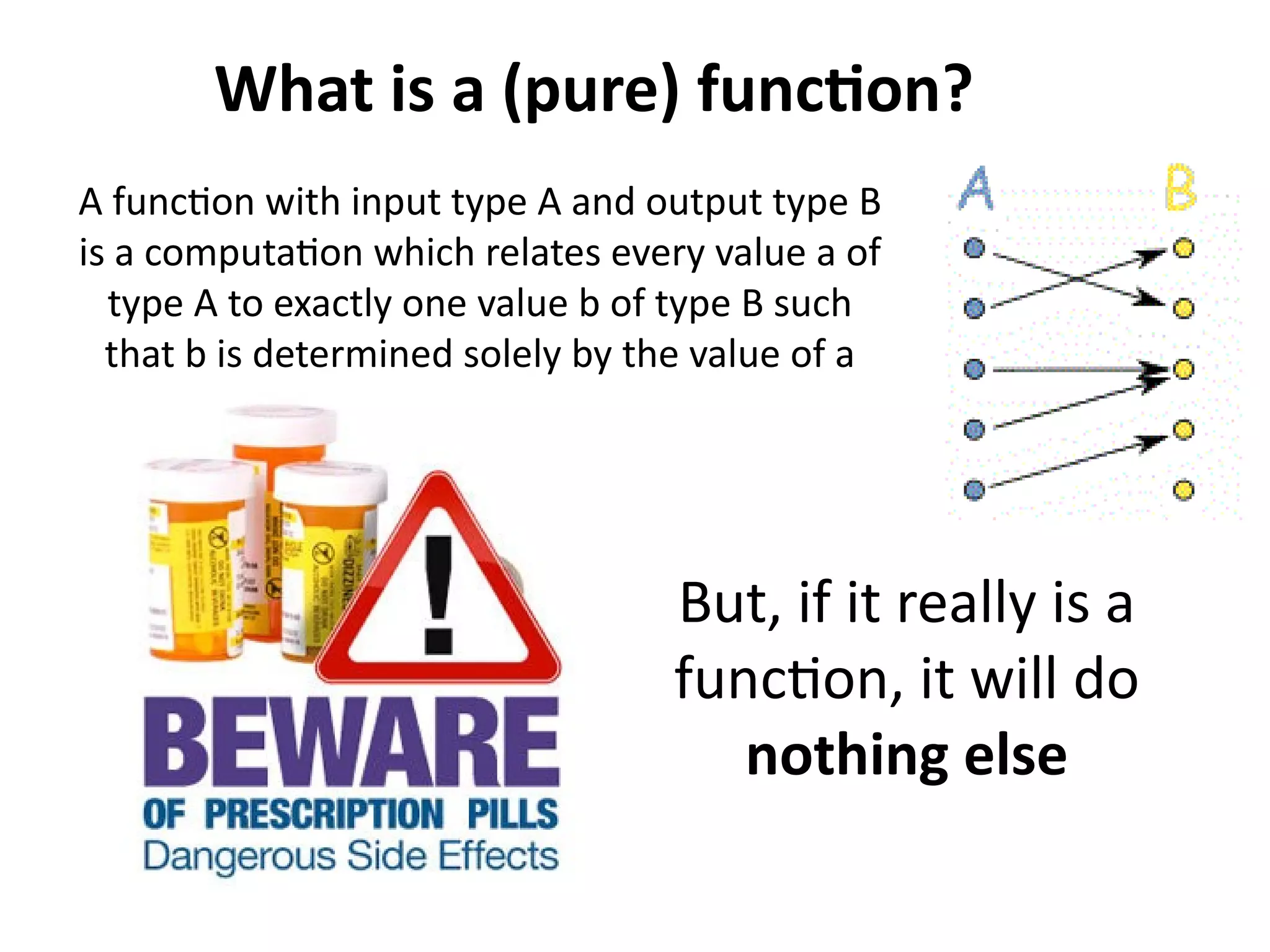 What is a (pure) function? 
A function with input type A and output type B 
is a computation which relates every value a of 
type A to exactly one value b of type B such 
that b is determined solely by the value of a 
But, if it really is a 
function, it will do 
nothing else 
 