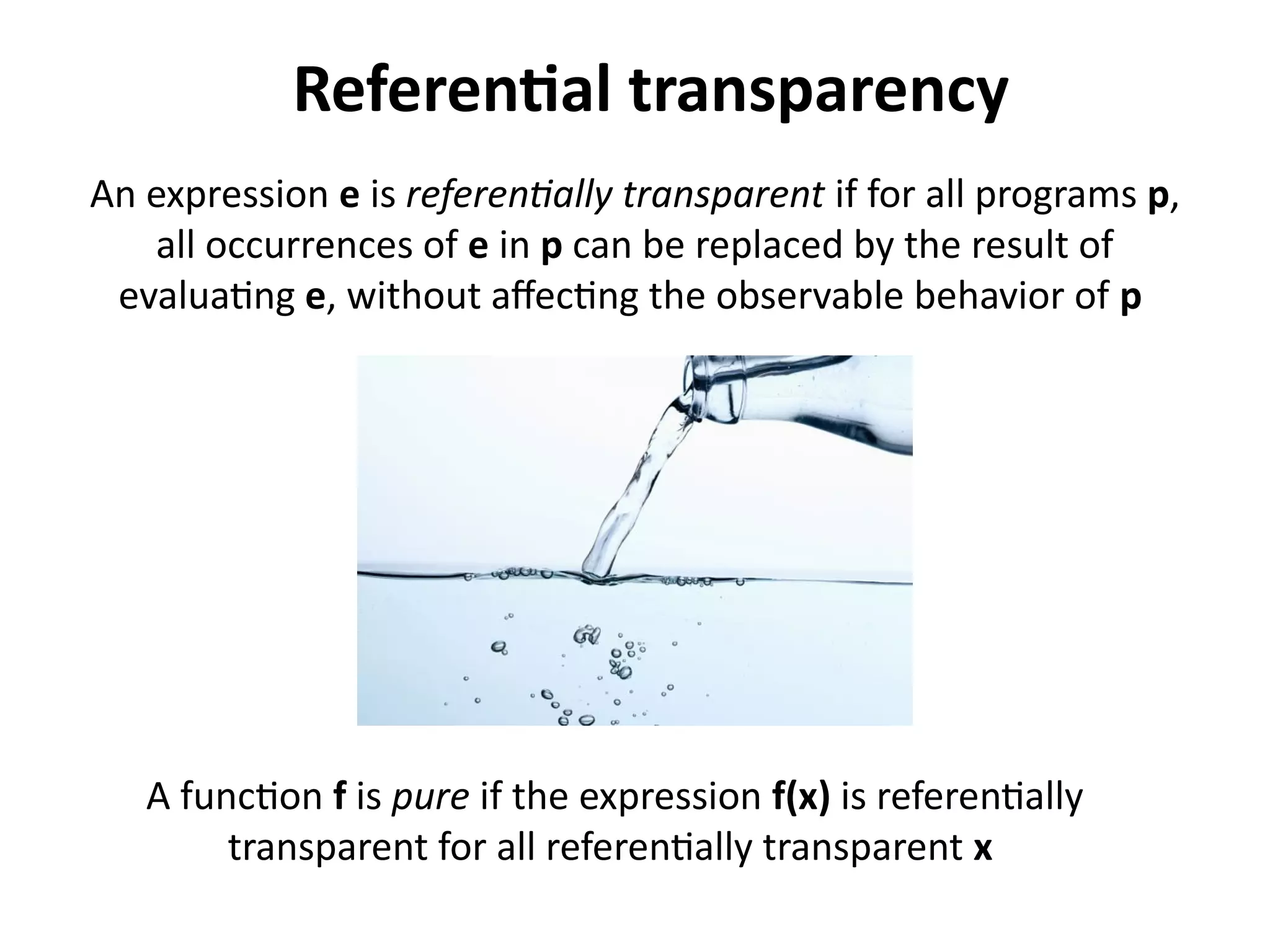 Referential transparency 
An expression e is referentially transparent if for all programs p, 
all occurrences of e in p can be replaced by the result of 
evaluating e, without affecting the observable behavior of p 
A function f is pure if the expression f(x) is referentially 
transparent for all referentially transparent x 
 